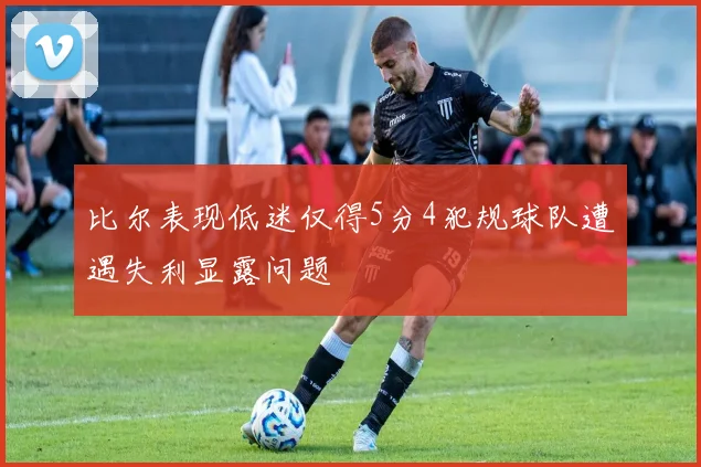 比尔表现低迷仅得5分4犯规球队遭遇失利显露问题
