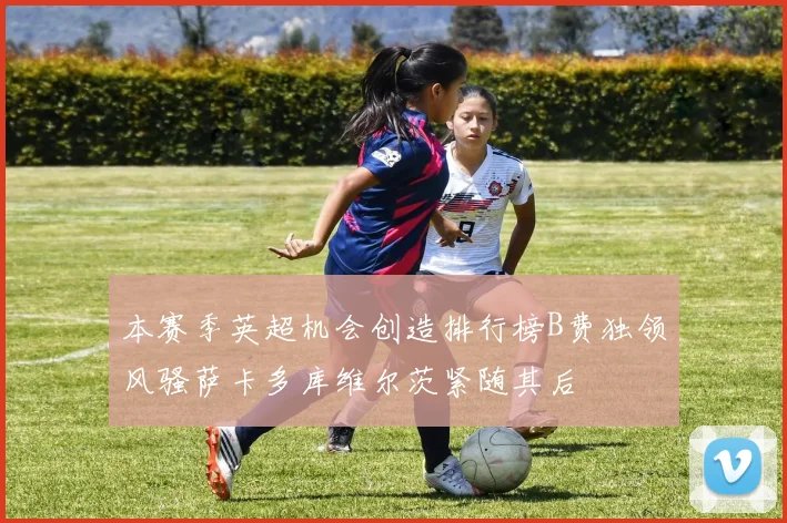 本赛季英超机会创造排行榜B费独领风骚萨卡多库维尔茨紧随其后