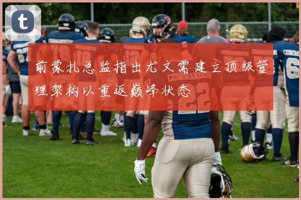 前蒙扎总监指出尤文需建立顶级管理架构以重返巅峰状态