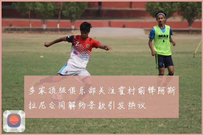 多家顶级俱乐部关注霍村前锋阿斯拉尼合同解约条款引发热议