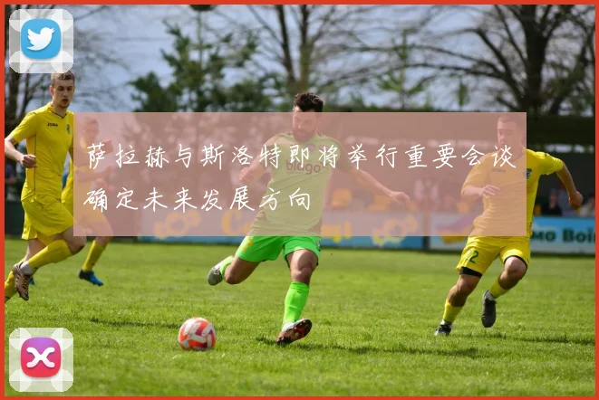 萨拉赫与斯洛特即将举行重要会谈确定未来发展方向