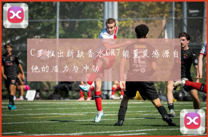 C罗推出新款香水CR7能量灵感源自他的活力与冲劲
