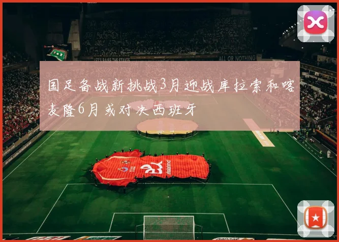 国足备战新挑战3月迎战库拉索和喀麦隆6月或对决西班牙