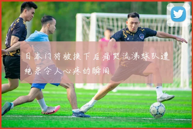 日本门将被换下后痛哭流涕球队遭绝杀令人心疼的瞬间