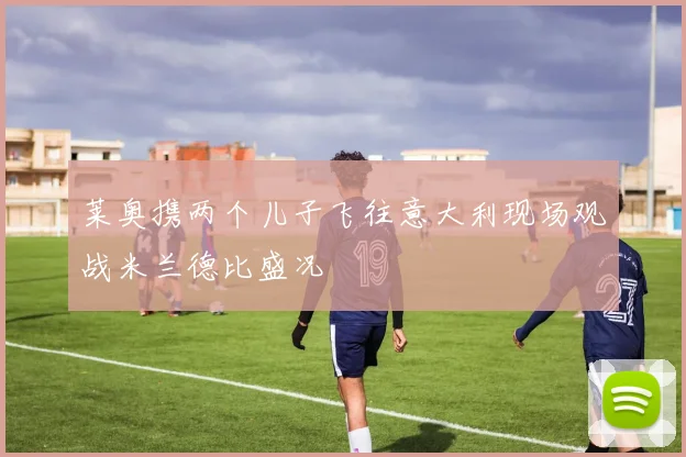 莱奥携两个儿子飞往意大利现场观战米兰德比盛况
