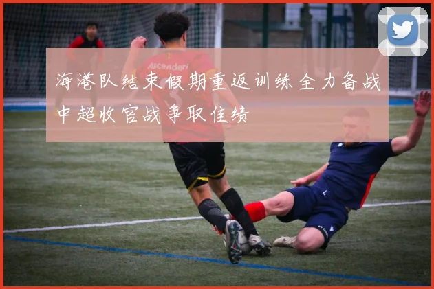 海港队结束假期重返训练全力备战中超收官战争取佳绩