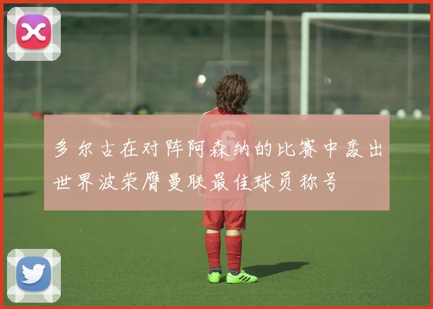 多尔古在对阵阿森纳的比赛中轰出世界波荣膺曼联最佳球员称号