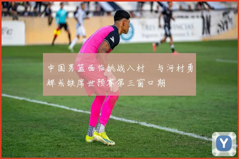 中国男篮面临挑战八村塁与河村勇辉或缺席世预赛第三窗口期