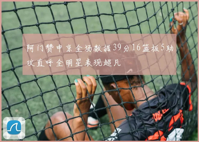 阿门赞申京全场数据39分16篮板5助攻直呼全明星表现超凡