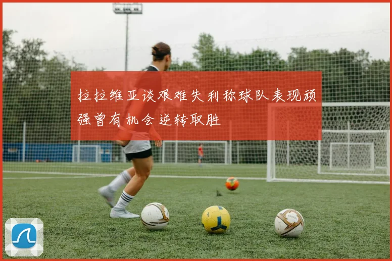 拉拉维亚谈艰难失利称球队表现顽强曾有机会逆转取胜