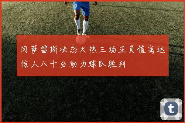 冈萨雷斯状态火热三场正负值高达惊人八十分助力球队胜利
