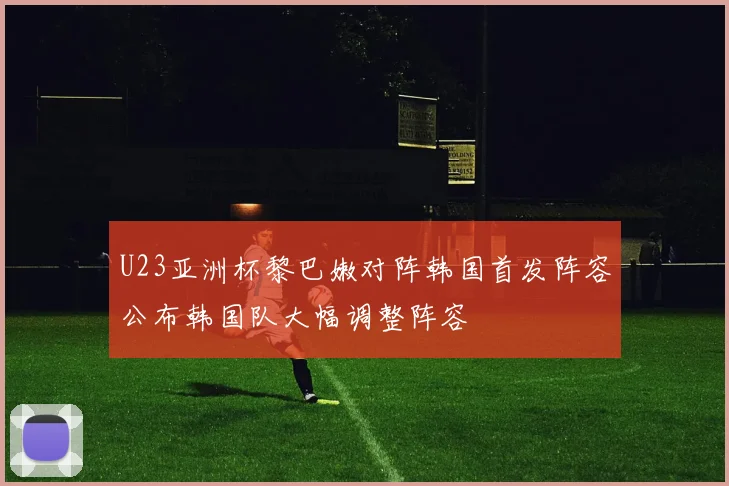 U23亚洲杯黎巴嫩对阵韩国首发阵容公布韩国队大幅调整阵容