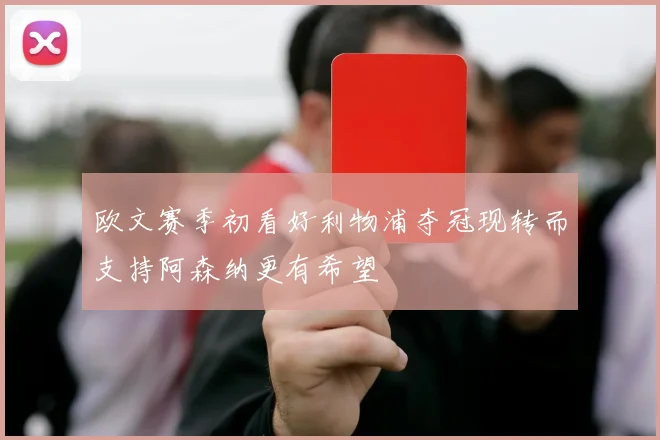 欧文赛季初看好利物浦夺冠现转而支持阿森纳更有希望