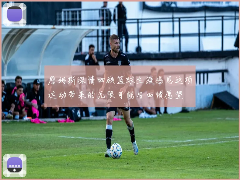 詹姆斯深情回顾篮球生涯感恩这项运动带来的无限可能与回馈愿望