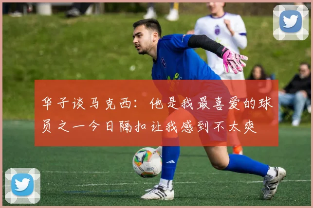 华子谈马克西：他是我最喜爱的球员之一今日隔扣让我感到不太爽