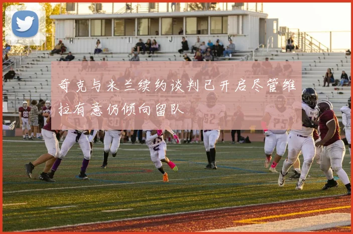 奇克与米兰续约谈判已开启尽管维拉有意仍倾向留队