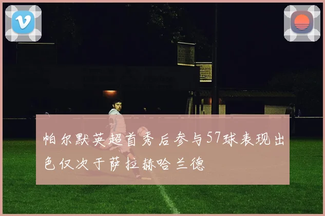 帕尔默英超首秀后参与57球表现出色仅次于萨拉赫哈兰德