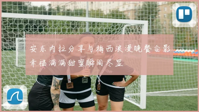 安东内拉分享与梅西浪漫晚餐合影幸福满满甜蜜瞬间尽显