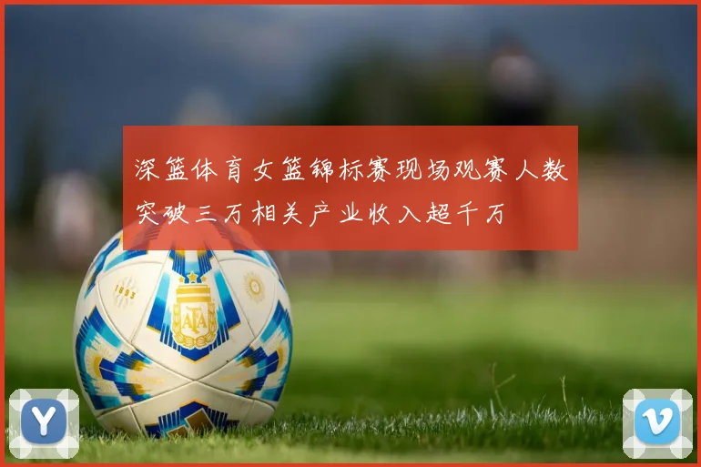 深篮体育女篮锦标赛现场观赛人数突破三万相关产业收入超千万