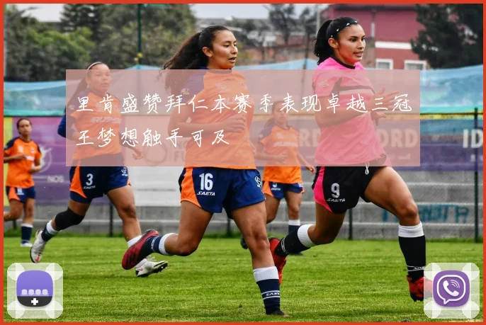 里肯盛赞拜仁本赛季表现卓越三冠王梦想触手可及