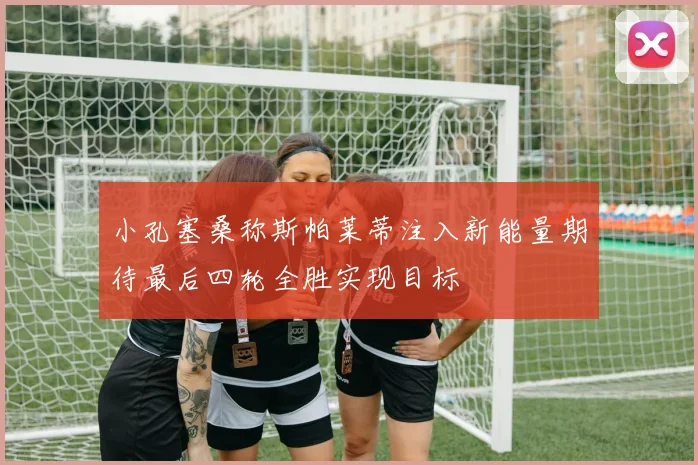 小孔塞桑称斯帕莱蒂注入新能量期待最后四轮全胜实现目标