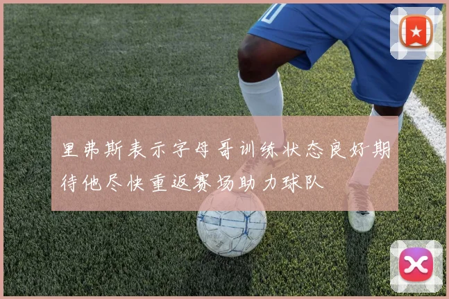 里弗斯表示字母哥训练状态良好期待他尽快重返赛场助力球队