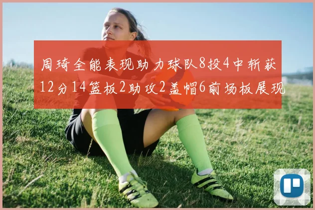 周琦全能表现助力球队8投4中斩获12分14篮板2助攻2盖帽6前场板展现实力