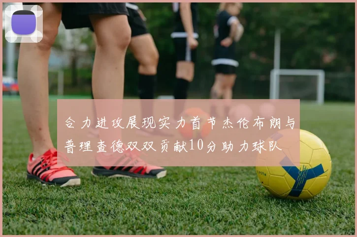 合力进攻展现实力首节杰伦布朗与普理查德双双贡献10分助力球队