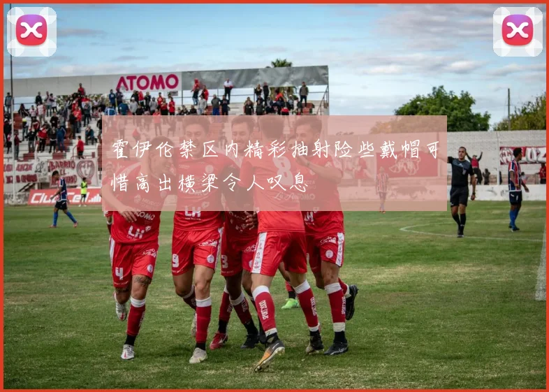 霍伊伦禁区内精彩抽射险些戴帽可惜高出横梁令人叹息