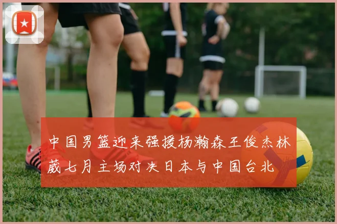 中国男篮迎来强援杨瀚森王俊杰林葳七月主场对决日本与中国台北