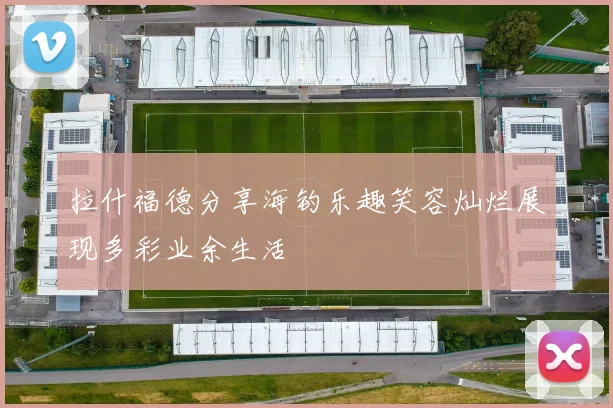 拉什福德分享海钓乐趣笑容灿烂展现多彩业余生活