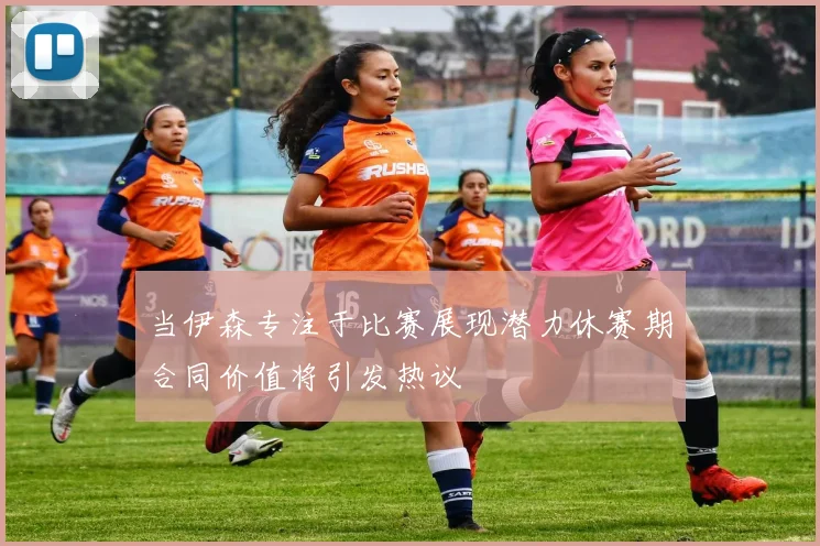 当伊森专注于比赛展现潜力休赛期合同价值将引发热议