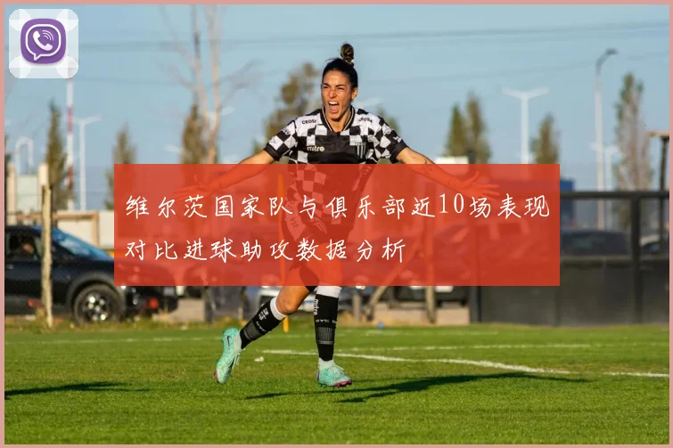 维尔茨国家队与俱乐部近10场表现对比进球助攻数据分析