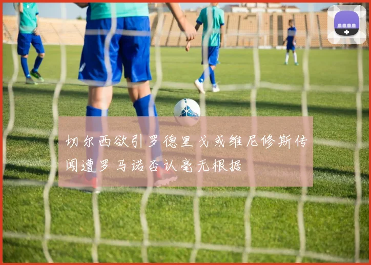 切尔西欲引罗德里戈或维尼修斯传闻遭罗马诺否认毫无根据