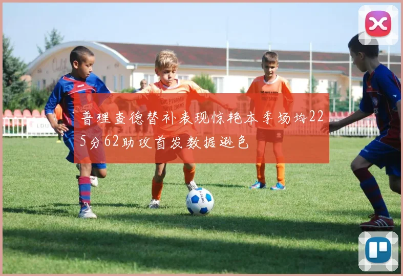 普理查德替补表现惊艳本季场均225分62助攻首发数据逊色