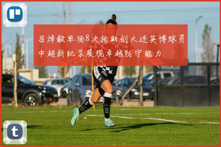 吕焯毅单场8次抢断创大连英博球员中超新纪录展现卓越防守能力