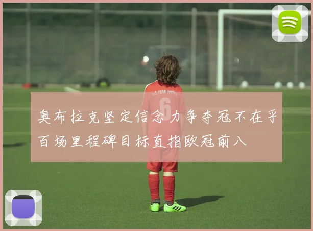 奥布拉克坚定信念力争夺冠不在乎百场里程碑目标直指欧冠前八