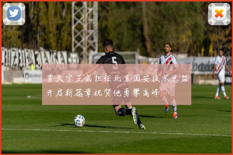 贾天宁正式担任北京国安技术总监开启新篇章祝贺他勇攀高峰
